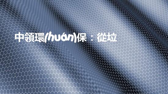 中領環(huán)保：從垃圾到資源再生，全方位塑造綠色生態(tài)